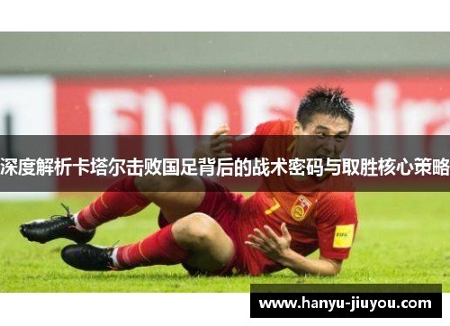 深度解析卡塔尔击败国足背后的战术密码与取胜核心策略