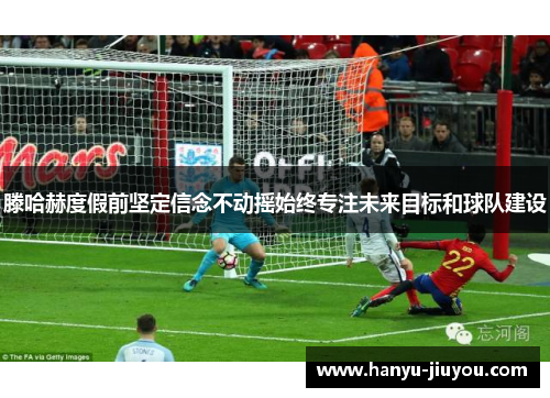 滕哈赫度假前坚定信念不动摇始终专注未来目标和球队建设