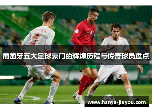 葡萄牙五大足球豪门的辉煌历程与传奇球员盘点