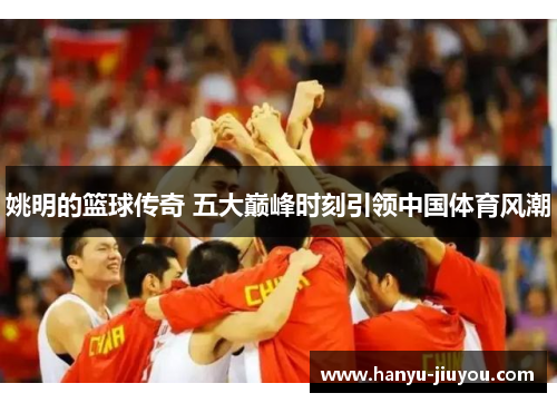姚明的篮球传奇 五大巅峰时刻引领中国体育风潮