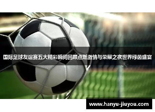 国际足球友谊赛五大精彩瞬间回顾点燃激情与荣耀之夜世界绿茵盛宴