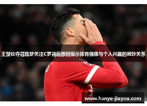 王楚钦夺冠陈梦关注C罗背后原因揭示体育偶像与个人兴趣的微妙关系