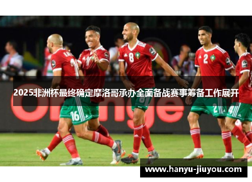 2025非洲杯最终确定摩洛哥承办全面备战赛事筹备工作展开