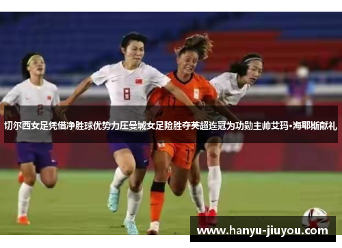 切尔西女足凭借净胜球优势力压曼城女足险胜夺英超连冠为功勋主帅艾玛·海耶斯献礼